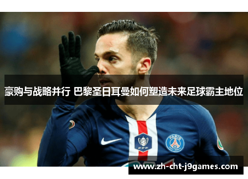 豪购与战略并行 巴黎圣日耳曼如何塑造未来足球霸主地位