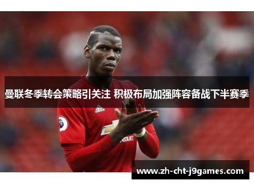 曼联冬季转会策略引关注 积极布局加强阵容备战下半赛季