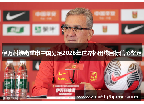 伊万科维奇重申中国男足2026年世界杯出线目标信心坚定