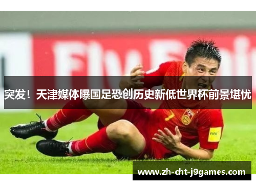 突发！天津媒体曝国足恐创历史新低世界杯前景堪忧