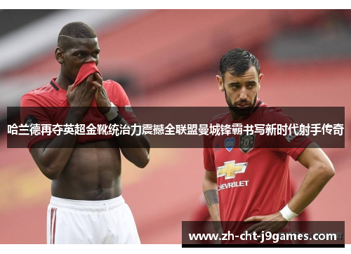 哈兰德再夺英超金靴统治力震撼全联盟曼城锋霸书写新时代射手传奇 哈兰德再夺英超金靴统治力震撼全联盟曼城锋霸书写新时代射手传奇